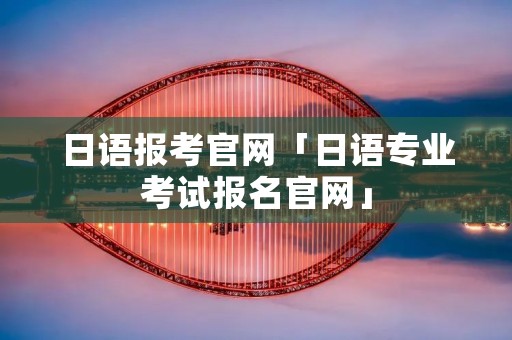 日语报考官网「日语专业考试报名官网」