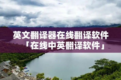 英文翻译器在线翻译软件「在线中英翻译软件」