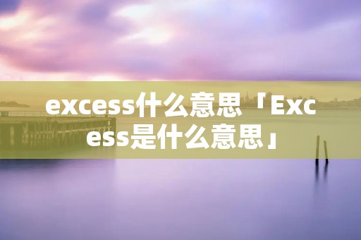 excess什么意思「Excess是什么意思」 excess什么意思「Excess是什么意思」