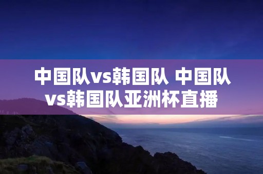 中国队vs韩国队 中国队vs韩国队亚洲杯直播 中国队vs韩国队 中国队vs韩国队亚洲杯直播