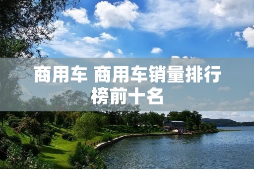 商用车 商用车销量排行榜前十名 商用车 商用车销量排行榜前十名