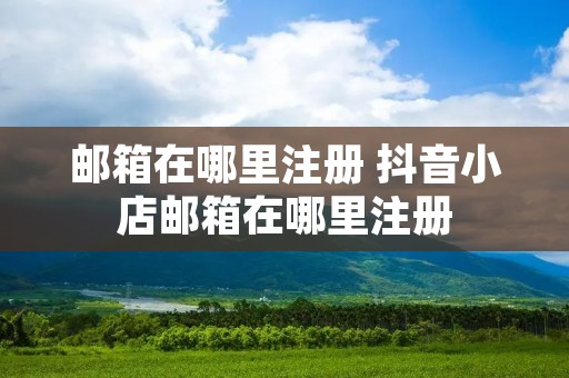 邮箱在哪里注册 抖音小店邮箱在哪里注册