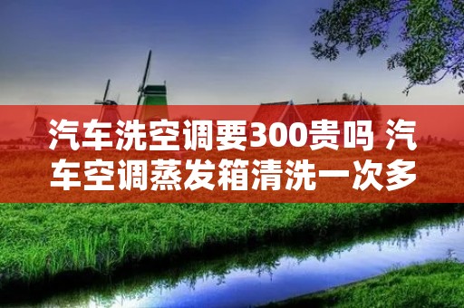 汽车洗空调要300贵吗 汽车空调蒸发箱清洗一次多少钱