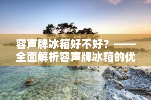 容声牌冰箱好不好?——全面解析容声牌冰箱的优缺点 容声牌冰箱好不好?——全面解析容声牌冰箱的优缺点