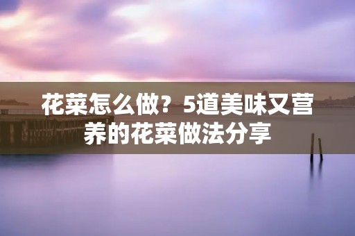 花菜怎么做?5道美味又营养的花菜做法分享 花菜怎么做?5道美味又营养的花菜做法分享