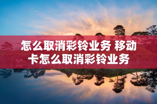 怎么取消彩铃业务 移动卡怎么取消彩铃业务
