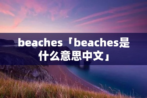 beaches「beaches是什么意思中文」 beaches「beaches是什么意思中文」