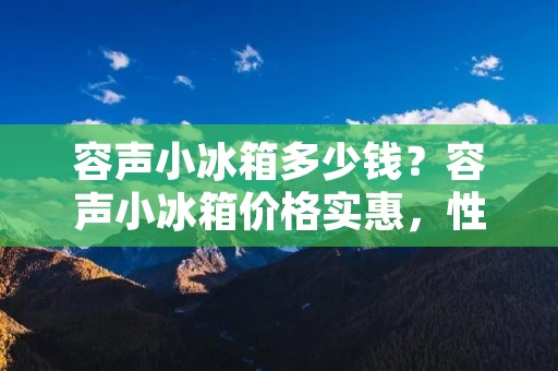 容声小冰箱多少钱？容声小冰箱价格实惠，性价比高！