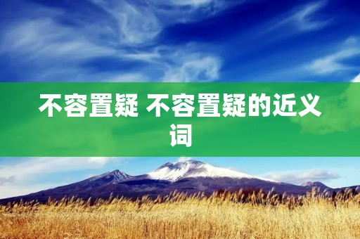 不容置疑 不容置疑的近义词 不容置疑 不容置疑的近义词
