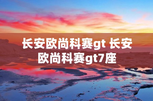 长安欧尚科赛gt 长安欧尚科赛gt7座 长安欧尚科赛gt 长安欧尚科赛gt7座