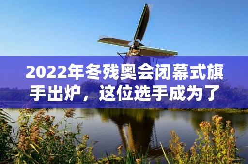 2022年冬残奥会闭幕式旗手出炉，这位选手成为了历史上第一位担任双重旗手的选手