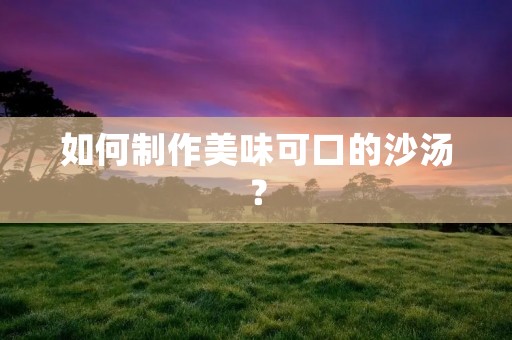如何制作美味可口的沙汤? 如何制作美味可口的沙汤?