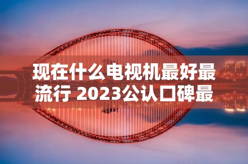 现在什么电视机最好最流行 2023公认口碑最好的电视机 现在什么电视机最好最流行 2023公认口碑最好的电视机