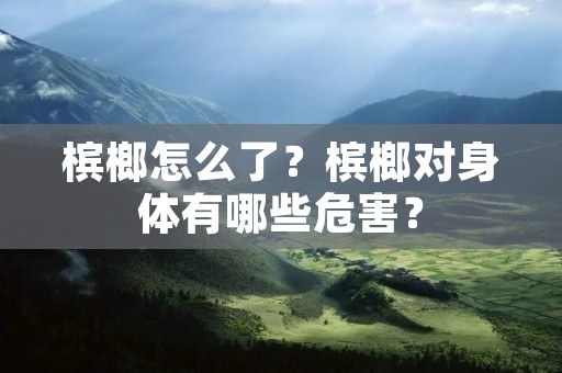 槟榔怎么了?槟榔对身体有哪些危害? 槟榔怎么了?槟榔对身体有哪些危害?