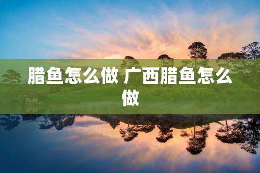 腊鱼怎么做 广西腊鱼怎么做