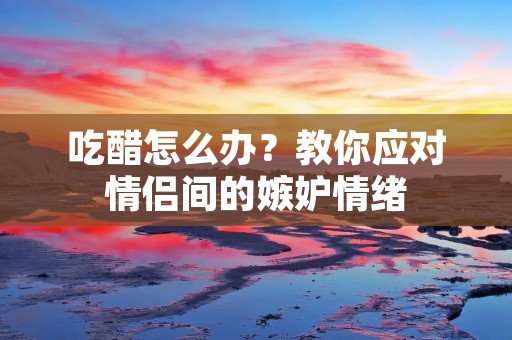 吃醋怎么办?教你应对情侣间的嫉妒情绪 吃醋怎么办?教你应对情侣间的嫉妒情绪