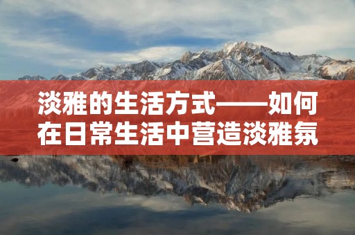 淡雅的生活方式——如何在日常生活中营造淡雅氛围 淡雅的生活方式——如何在日常生活中营造淡雅氛围