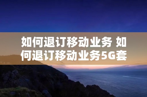 如何退订移动业务 如何退订移动业务5G套餐