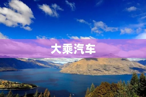 大乘汽车:打造中国智能电动汽车的领军企业 大乘汽车:打造中国智能电动汽车的领军企业