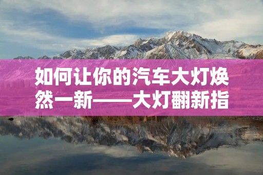 如何让你的汽车大灯焕然一新——大灯翻新指南 如何让你的汽车大灯焕然一新——大灯翻新指南