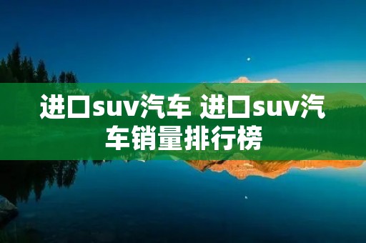 进口suv汽车 进口suv汽车销量排行榜 进口suv汽车 进口suv汽车销量排行榜