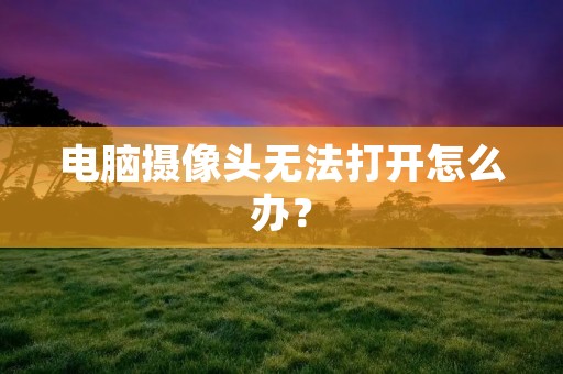 电脑摄像头无法打开怎么办? 电脑摄像头无法打开怎么办?