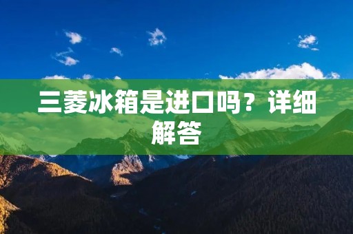 三菱冰箱是进口吗？详细解答
