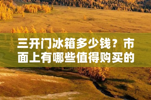 三开门冰箱多少钱？市面上有哪些值得购买的品牌？