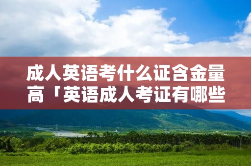 成人英语考什么证含金量高「英语成人考证有哪些」