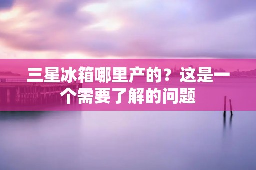 三星冰箱哪里产的？这是一个需要了解的问题