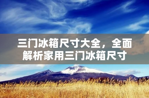 三门冰箱尺寸大全，全面解析家用三门冰箱尺寸
