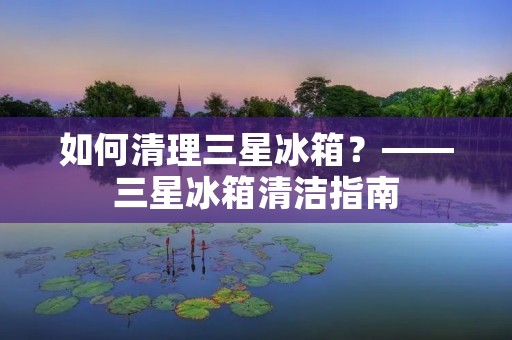 如何清理三星冰箱？——三星冰箱清洁指南