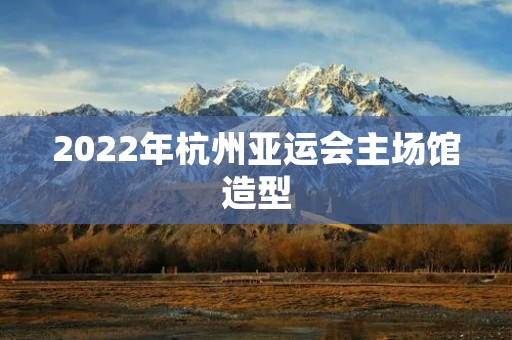 2022年杭州亚运会主场馆造型：传承与创新的完美融合