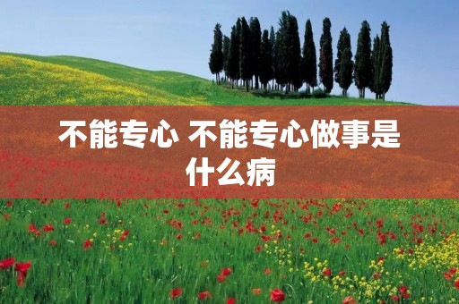 不能专心 不能专心做事是什么病 不能专心 不能专心做事是什么病