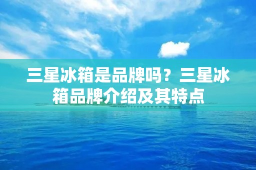 三星冰箱是品牌吗?三星冰箱品牌介绍及其特点 三星冰箱是品牌吗?三星冰箱品牌介绍及其特点