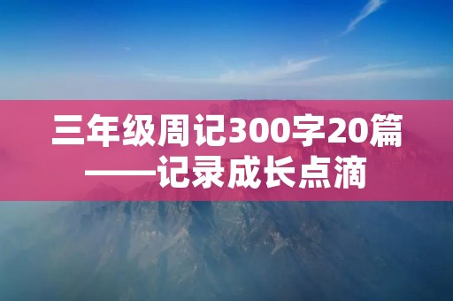 三年级周记300字20篇——记录成长点滴 三年级周记300字20篇——记录成长点滴