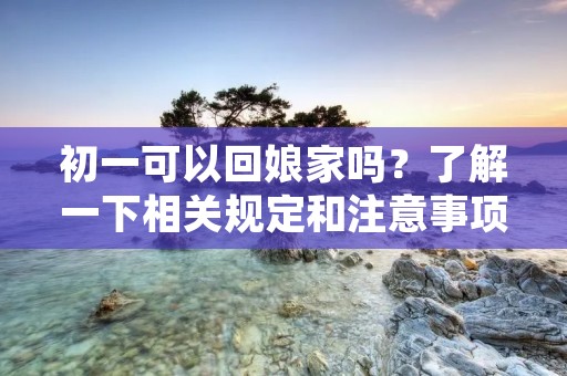 初一可以回娘家吗?了解一下相关规定和注意事项