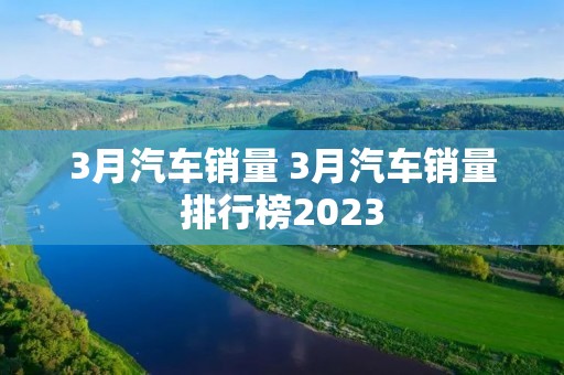 3月汽车销量 3月汽车销量排行榜2023 3月汽车销量 3月汽车销量排行榜2023