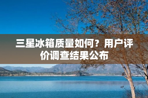 三星冰箱质量如何？用户评价调查结果公布