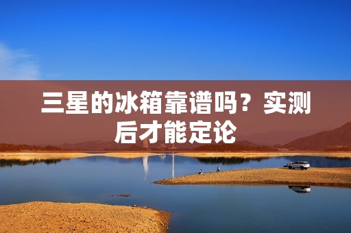 三星的冰箱靠谱吗？实测后才能定论