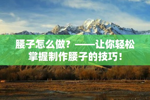 腰子怎么做?——让你轻松掌握制作腰子的技巧! 腰子怎么做?——让你轻松掌握制作腰子的技巧!