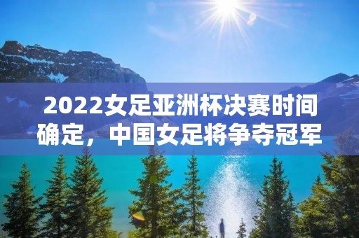 2022女足亚洲杯决赛时间确定，中国女足将争夺冠军