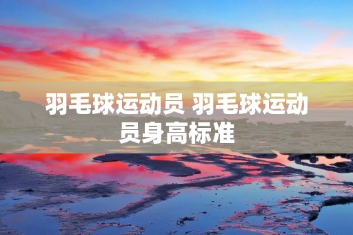 羽毛球运动员 羽毛球运动员身高标准 羽毛球运动员 羽毛球运动员身高标准