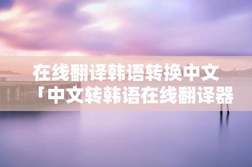 在线翻译韩语转换中文「中文转韩语在线翻译器」 在线翻译韩语转换中文「中文转韩语在线翻译器」
