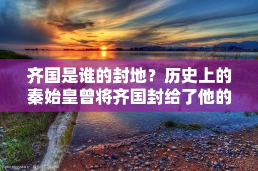 齐国是谁的封地?历史上的秦始皇曾将齐国封给了他的儿子扶苏,但实际上,齐国的历史要追溯到更早的时期。