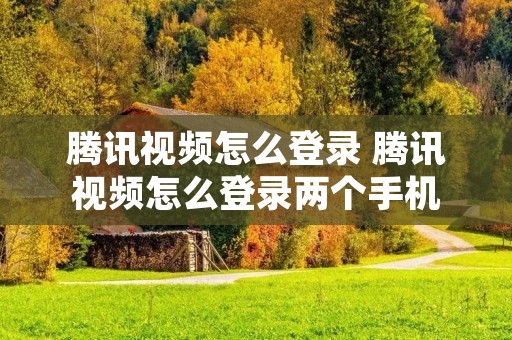腾讯视频怎么登录 腾讯视频怎么登录两个手机