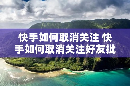 快手如何取消关注 快手如何取消关注好友批量 快手如何取消关注 快手如何取消关注好友批量