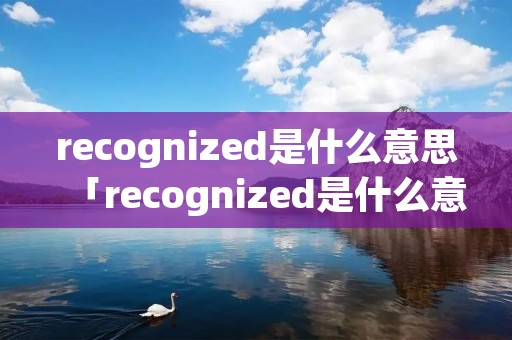 recognized是什么意思「recognized是什么意思啊英语」 recognized是什么意思「recognized是什么意思啊英语」