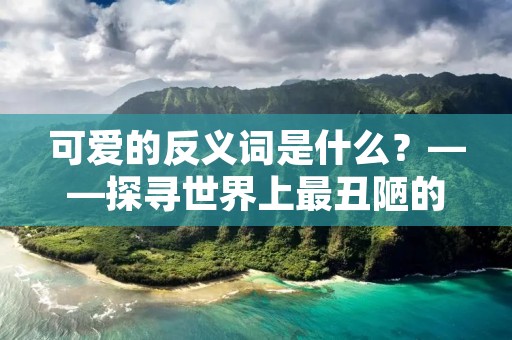 可爱的反义词是什么？——探寻世界上最丑陋的事物