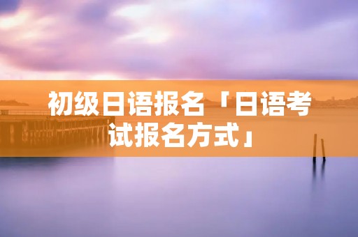初级日语报名「日语考试报名方式」 初级日语报名「日语考试报名方式」